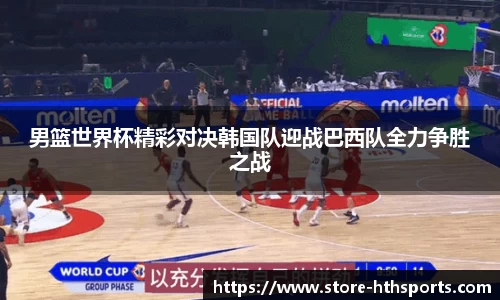 男篮世界杯精彩对决韩国队迎战巴西队全力争胜之战